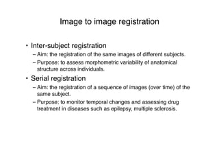 Image to image registration
• Inter-subject registration
– Aim: the registration of the same images of different subjects.
– Purpose: to assess morphometric variability of anatomical
structure across individuals.
• Serial registration
– Aim: the registration of a sequence of images (over time) of the
same subject.
– Purpose: to monitor temporal changes and assessing drug
treatment in diseases such as epilepsy, multiple sclerosis.
 