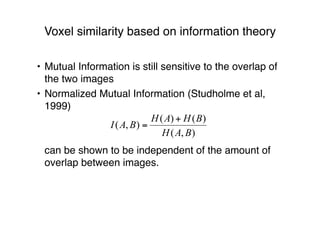 Voxel similarity based on information theory
• Mutual Information is still sensitive to the overlap of
the two images
• Normalized Mutual Information (Studholme et al,
1999)
can be shown to be independent of the amount of
overlap between images.
 