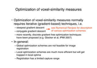 Optimization of voxel-similarity measures
• Optimization of voxel-similarity measures normally
requires iterative (gradient-based) techniques, i.e.
– steepest gradient descent
– conjugate gradient descent
– more recently, discrete gradient free optimization techniques
have been proposed (e.g. Glocker et al, IPMI 2007)
• In general:
– Global optimization schemes are not feasible for image
registration
– Local optimization schemes are much more efﬁcient but will get
trapped in local optima
– Registration has a limited capture range
see Numerical Recipes for description
of various optimization schemes
 