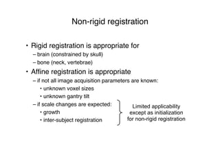 Non-rigid registration
• Rigid registration is appropriate for
– brain (constrained by skull)
– bone (neck, vertebrae)
• Afﬁne registration is appropriate
– if not all image acquisition parameters are known:
• unknown voxel sizes
• unknown gantry tilt
– if scale changes are expected:
• growth
• inter-subject registration
Limited applicability
except as initialization
for non-rigid registration
 