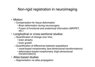 Non-rigid registration in neuroimaging
• Motion:
– Compensation for tissue deformation
• Brain deformation during neurosurgery
• Fusion of functional and anatomical information (MR/PET,
etc.)
• Longitudinal or cross-sectional studies:
– Quantiﬁcation of change over time,
• brain atrophy
• brain growth
– Quantiﬁcation of differences between populations
• voxel-based morphometry (low-dimensional transformations)
• deformation-based morphometry (high-dimensional
transformations)
• Atlas-based studies
– Segmentation via atlas propagation
 