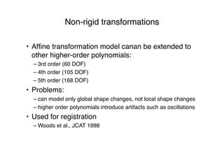Non-rigid transformations
• Afﬁne transformation model canan be extended to
other higher-order polynomials:
– 3rd order (60 DOF)
– 4th order (105 DOF)
– 5th order (168 DOF)
• Problems:
– can model only global shape changes, not local shape changes
– higher order polynomials introduce artifacts such as oscillations
• Used for registration
– Woods et al., JCAT 1998
 