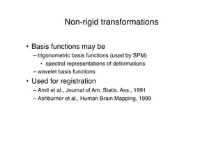 Non-rigid transformations
• Basis functions may be
– trigonometric basis functions (used by SPM)
• spectral representations of deformations
– wavelet basis functions
• Used for registration
– Amit et al., Journal of Am. Statis. Ass., 1991
– Ashburner et al., Human Brain Mapping, 1999
 
