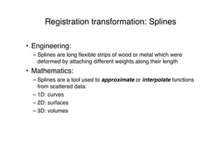 Registration transformation: Splines
• Engineering:
– Splines are long ﬂexible strips of wood or metal which were
deformed by attaching different weights along their length
• Mathematics:
– Splines are a tool used to approximate or interpolate functions
from scattered data:
– 1D: curves
– 2D: surfaces
– 3D: volumes
 