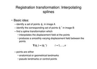 Registration transformation: Interpolating
splines
• Basic idea:
– identify a set of points in image A
– identify the corresponding set of points in image B
– ﬁnd a spline transformation which
• interpolates the displacement ﬁeld at the points
• produces a smoothly varying displacement ﬁeld between the
points
– points are either
• anatomical or geometrical landmarks
• pseudo landmarks or control points
 