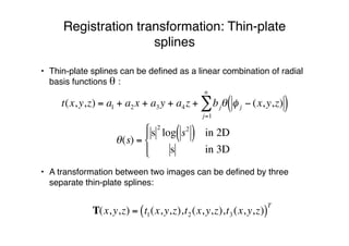 Registration transformation: Thin-plate
splines
• Thin-plate splines can be deﬁned as a linear combination of radial
basis functions θ :
• A transformation between two images can be deﬁned by three
separate thin-plate splines:
!
t(x,y,z) = a1 + a2x + a3y + a4z + bj" # j $ (x,y,z)( )j=1
n
%
T(x,y,z) = t1(x,y,z),t2(x,y,z),t3(x,y,z)( )
T
!
"(s) =
s
2
log s2
( ) in 2D
s in 3D
#
$
%
&%
 