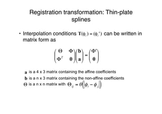 Registration transformation: Thin-plate
splines
• Interpolation conditions can be written in
matrix form as
is a 4 x 3 matrix containing the affine coefficients
is a n x 3 matrix containing the non-affine coefficients
is a n x n matrix with





Φ
=











Φ
ΦΘ
0a
b
0
'
T
!
"ij = # $i % $ j( )
 