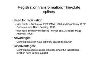 Registration transformation: Thin-plate
splines
• Used for registration:
– with points – Bookstein, IEEE PAMI, 1989 and Goshtasby, IEEE
Geoscien. and Rem. Sensing, 1998
– with voxel similarity measures - Meyer et al., Medical Image
Analysis, 1996
• Advantages:
– Control points can have arbitrary spatial distribution
• Disadvantages:
– Control points have global inﬂuence since the radial basis
function have inﬁnite support
 