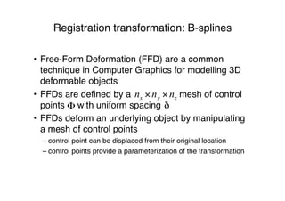 Registration transformation: B-splines
• Free-Form Deformation (FFD) are a common
technique in Computer Graphics for modelling 3D
deformable objects
• FFDs are deﬁned by a mesh of control
points with uniform spacing
• FFDs deform an underlying object by manipulating
a mesh of control points
– control point can be displaced from their original location
– control points provide a parameterization of the transformation
 
