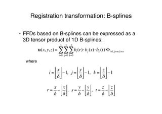 • FFDs based on B-splines can be expressed as a
3D tensor product of 1D B-splines:
where
Registration transformation: B-splines
r =
x
!
!
x
!
"
#"
$
%$, s =
y
!
!
y
!
"
#"
$
%$, t =
z
!
!
z
!
"
#"
$
%$
i =
x
!
!
"!
#
$#%1, j =
y
!
!
"!
#
$#%1, k =
z
!
!
"!
#
$#%1
u(x, y, z) = bi (r)!bj (s)!bk (t)!
k=0
3
"
j=0
3
"
i=0
3
" #i+l, j+m,k+n
 