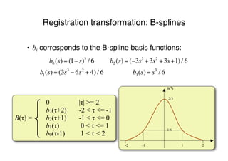 • bi corresponds to the B-spline basis functions:
Registration transformation: B-splines
0 |τ| >= 2
b3(τ+2) -2 < τ <= -1
B(τ) = b2(τ+1) -1 < τ <= 0
b1(τ) 0 < τ <= 1
b0(τ-1) 1 < τ < 2
1-2 -1 2
1/6
2/3
B(!)
!
b0 (s) = (1! s)3
/ 6 b2 (s) = (!3s3
+3s2
+3s+1) / 6
b1(s) = (3s3
! 6s2
+ 4) / 6 b3(s) = s3
/ 6
 