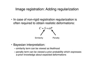 Image registration: Adding regularization
• In case of non-rigid registration regularization is
often required to obtain realistic deformations:
• Bayesian interpretation:
– similarity term can be viewed as likelihood
– penalty term can be viewed a prior probability which expresses
a-priori knowledge about expected deformations
C = S +!P
Similarity Penalty
 