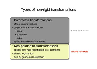 Types of non-rigid transformations
#DOFs = #voxels
• Non-parametric transformations
– optical ﬂow type registration (e.g. Demons)
– elastic registration
– ﬂuid or geodesic registration
#DOFs << #voxels
• Parametric transformations
– afﬁne transformations
– polynomial transformations
• linear
• quadratic
• cubic
– spline-based transformations
 