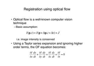 Registration using optical ﬂow
• Optical ﬂow is a well-known computer vision
technique
–Basic assumption:
!
i.e. image intensity is conserved
• Using a Taylor series expansion and ignoring higher
order terms, the OF equation becomes:
I(p,t) = I(p+ !p,t + !t) = J
 