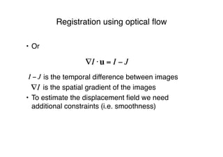 Registration using optical ﬂow
• Or
is the temporal difference between images
! is the spatial gradient of the images
• To estimate the displacement ﬁeld we need
additional constraints (i.e. smoothness)
!I "u = I # J
I ! J
 