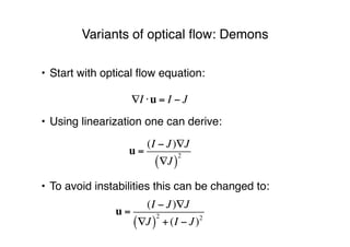 • Start with optical ﬂow equation:
• Using linearization one can derive:
• To avoid instabilities this can be changed to:
Variants of optical ﬂow: Demons
!I "u = I # J
u =
(I ! J)"J
"J( )
2
u =
(I ! J)"J
"J( )
2
+(I ! J)2
 