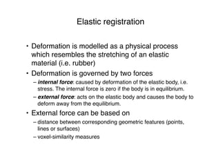 Elastic registration
• Deformation is modelled as a physical process
which resembles the stretching of an elastic
material (i.e. rubber)
• Deformation is governed by two forces
– internal force: caused by deformation of the elastic body, i.e.
stress. The internal force is zero if the body is in equilibrium.
– external force: acts on the elastic body and causes the body to
deform away from the equilibrium.
• External force can be based on
– distance between corresponding geometric features (points,
lines or surfaces)
– voxel-similarity measures
 