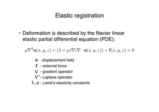 Elastic registration
• Deformation is described by the Navier linear
elastic partial differential equation (PDE):
- displacement ﬁeld
- external force
- gradient operator
- Laplace operator
- Lamé’s elasticity constants
µ⇥2
u(x, y, z) + ( + µ)⇥(⇥ · u(x, y, z)) + f(x, y, z) = 0
 