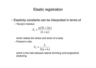 Elastic registration
• Elasticity constants can be interpreted in terms of
– Young’s modulus
– Poisson’s ratio
which relates the stress and strain of a body
which is the ratio between lateral shrinking and longitudinal
stretching
 