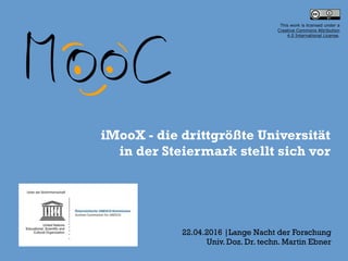iMooX - die drittgrößte Universität 
in der Steiermark stellt sich vor
22.04.2016 |Lange Nacht der Forschung
Univ. Doz. Dr. techn. Martin Ebner
This work is licensed under a  
Creative Commons Attribution  
4.0 International License.
 