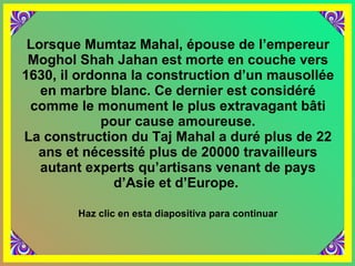 Lorsque Mumtaz Mahal, épouse de l’empereur Moghol Shah Jahan est morte en couche vers 1630, il ordonna la construction d’un mausollée en marbre blanc. Ce dernier est considéré comme le monument le plus extravagant bâti pour cause amoureuse. La construction du Taj Mahal a duré plus de 22 ans et nécessité plus de 20000 travailleurs autant experts qu’artisans venant de pays d’Asie et d’Europe.  Haz clic en esta diapositiva para continuar 