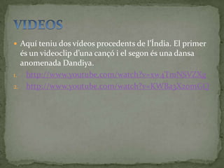  Aquí teniu dos vídeos procedents de l’Índia. El primer
  és un videoclip d’una cançó i el segon és una dansa
  anomenada Dandiya.
1. http://www.youtube.com/watch?v=xw4TmNSVZXg
2. http://www.youtube.com/watch?v=KWBa3X2omGQ
 