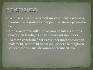  La música de l’Índia és molt més espiritual i religiosa,
  mentre que la nostra és més per divertir-se i passar-ho
  bé.
 Amb això també vull dir que gairebé tots els hindús
  practiquen la religió i en el nostre país molt pocs.
 I la meva conclusió final és que, per molt que visquin
  malament, sempre hi haurà un lloc per a la religió en
  les seves vides, i mai deixaran de creure en ella.
 