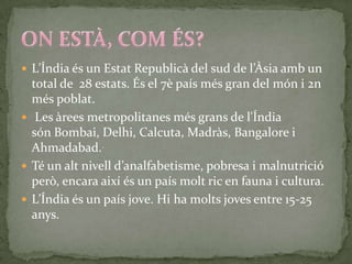  L’Índia és un Estat Republicà del sud de l’Àsia amb un
  total de 28 estats. És el 7è país més gran del món i 2n
  més poblat.
 Les àrees metropolitanes més grans de l'Índia
  són Bombai, Delhi, Calcuta, Madràs, Bangalore i
  Ahmadabad..
 Té un alt nivell d’analfabetisme, pobresa i malnutrició
  però, encara així és un país molt ric en fauna i cultura.
 L’Índia és un país jove. Hi ha molts joves entre 15-25
  anys.
 