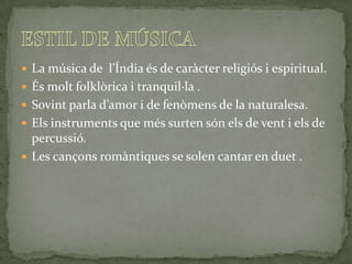  La música de l’Índia és de caràcter religiós i espiritual.
 És molt folklòrica i tranquil·la .
 Sovint parla d’amor i de fenòmens de la naturalesa.
 Els instruments que més surten són els de vent i els de
  percussió.
 Les cançons romàntiques se solen cantar en duet .
 
