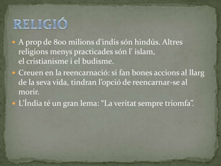  A prop de 800 milions d'indis són hindús. Altres
  religions menys practicades són l' islam,
  el cristianisme i el budisme.
 Creuen en la reencarnació: si fan bones accions al llarg
  de la seva vida, tindran l’opció de reencarnar-se al
  morir.
 L’Índia té un gran lema: “La veritat sempre triomfa”.
 