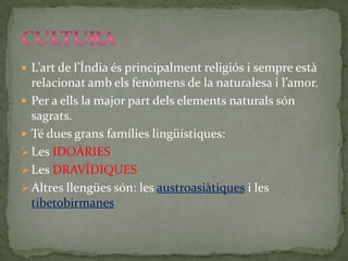  L’art de l’Índia és principalment religiós i sempre està
  relacionat amb els fenòmens de la naturalesa i l’amor.
 Per a ells la major part dels elements naturals són
  sagrats.
 Té dues grans famílies lingüístiques:
 Les IDOÀRIES
 Les DRAVÍDIQUES
 Altres llengües són: les austroasiàtiques i les
  tibetobirmanes
 