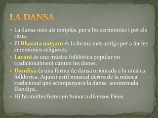  La dansa neix als temples, per a les cerimònies i per als
    ritus.
   El Bharata natyam és la forma més antiga per a fer les
    ceremònies religioses.
   Lavani és una música folklòrica popular on
    tradicionalment canten les dones.
   Dandiya és una forma de dansa orientada a la música
    folklòrica. Aquest estil musical deriva de la música
    tradicional que acompanyava la dansa anomenada
    Dandiya,.
   Hi ha moltes festes en honor a diversos Déus.
 