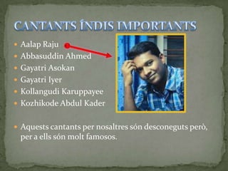  Aalap Raju
 Abbasuddin Ahmed
 Gayatri Asokan
 Gayatri Iyer
 Kollangudi Karuppayee
 Kozhikode Abdul Kader


 Aquests cantants per nosaltres són desconeguts però,
 per a ells són molt famosos.
 