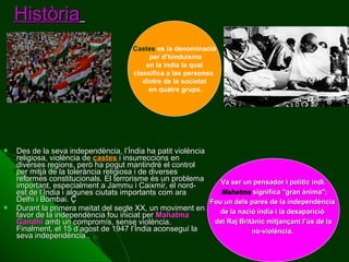 Història
Castes es la denominació
per d’hinduisme
en la india la qual
classifica a las persones
dintre de la societat
en quatre grups.





Des de la seva independència, l’Índia ha patit violència
religiosa, violència de castes i insurreccions en
diverses regions, però ha pogut mantindré el control
per mitjà de la tolerància religiosa i de diverses
reformes constitucionals. El terrorisme és un problema
Va ser un pensador i polític indi.
important, especialment a Jammu i Caixmir, el nordMahatma significa "gran ànima";
est de l’Índia i algunes ciutats importants com ara
Delhi i Bombai. Ç
Fou un dels pares de la independència
Durant la primera meitat del segle XX, un moviment en
de la nació índia i la desaparició
favor de la independència fou iniciat per Mahatma
del Raj Britànic mitjançant l’ús de la
Gandhi amb un compromís, sense violència.
Finalment, el 15 d’agost de 1947 l’Índia aconseguí la
no-violència.
seva independència .

 