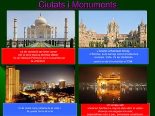 Ciutats i Monuments

Va ser construït per Shah Jahan
per la seva esposa Mumtaz Mahal.
Va ser declarat Patrimoni de la humanitat per
la UNESCO

Es la ciutat mes poblada de la india i
la quarta de tot el mon

L’estació Chhatrapati Shivaji,
a Bombai, és la barreja entre l’arquitectura
europea i índia. Va ser declarada
patrimoni de la humanitat el 2004

Un temple sikh
ubicat en Amritsa La majoria dels sikhs el visiten
almenys una vegada a la vida,
especialment com a part, aniversaris i matrimoni.

 