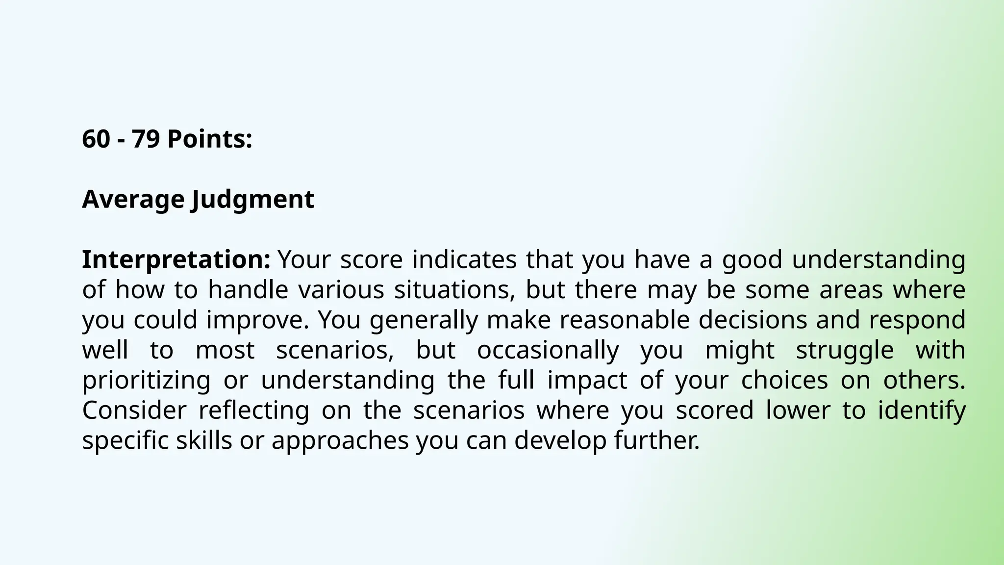 60 - 79 Points:
Average Judgment
Interpretation: Your score indicates that you have a good understanding
of how to handle various situations, but there may be some areas where
you could improve. You generally make reasonable decisions and respond
well to most scenarios, but occasionally you might struggle with
prioritizing or understanding the full impact of your choices on others.
Consider reflecting on the scenarios where you scored lower to identify
specific skills or approaches you can develop further.
 