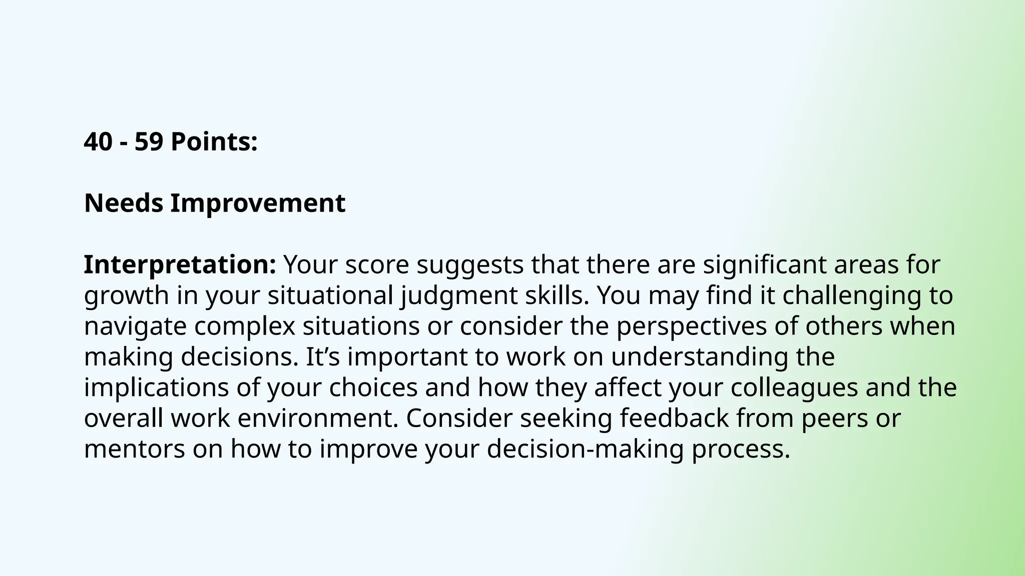 40 - 59 Points:
Needs Improvement
Interpretation: Your score suggests that there are significant areas for
growth in your situational judgment skills. You may find it challenging to
navigate complex situations or consider the perspectives of others when
making decisions. It’s important to work on understanding the
implications of your choices and how they affect your colleagues and the
overall work environment. Consider seeking feedback from peers or
mentors on how to improve your decision-making process.
 