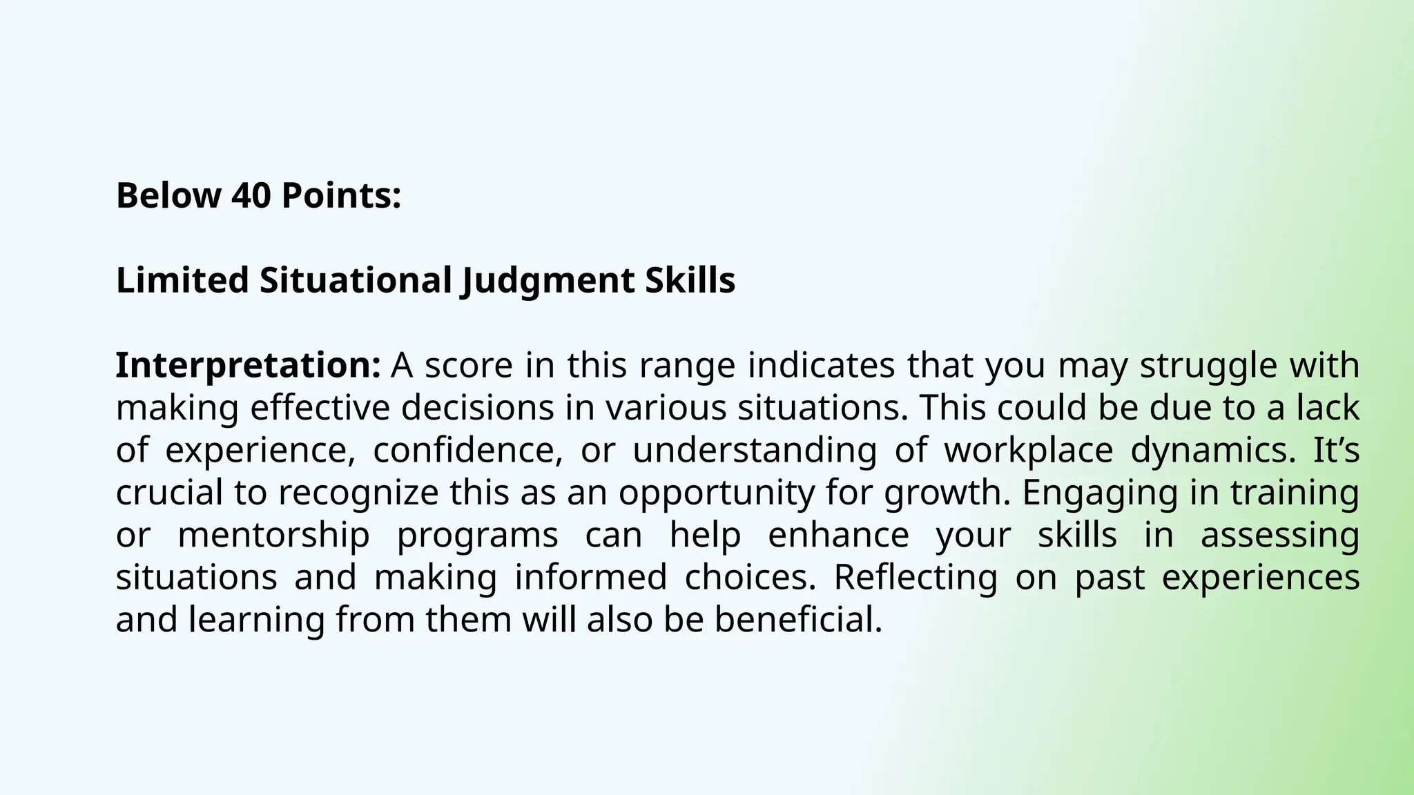 Below 40 Points:
Limited Situational Judgment Skills
Interpretation: A score in this range indicates that you may struggle with
making effective decisions in various situations. This could be due to a lack
of experience, confidence, or understanding of workplace dynamics. It’s
crucial to recognize this as an opportunity for growth. Engaging in training
or mentorship programs can help enhance your skills in assessing
situations and making informed choices. Reflecting on past experiences
and learning from them will also be beneficial.
 