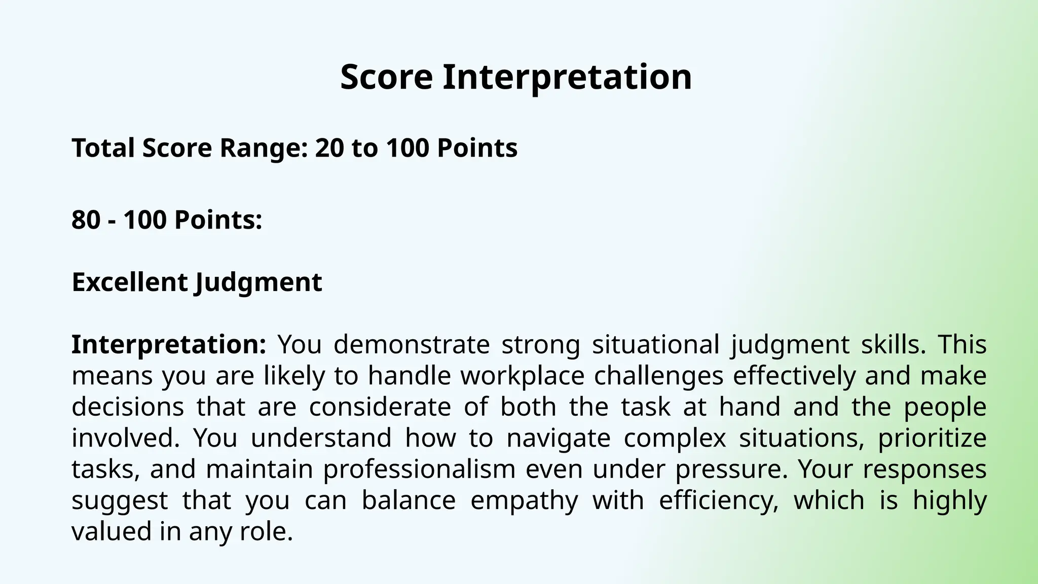 Score Interpretation
Total Score Range: 20 to 100 Points
80 - 100 Points:
Excellent Judgment
Interpretation: You demonstrate strong situational judgment skills. This
means you are likely to handle workplace challenges effectively and make
decisions that are considerate of both the task at hand and the people
involved. You understand how to navigate complex situations, prioritize
tasks, and maintain professionalism even under pressure. Your responses
suggest that you can balance empathy with efficiency, which is highly
valued in any role.
 