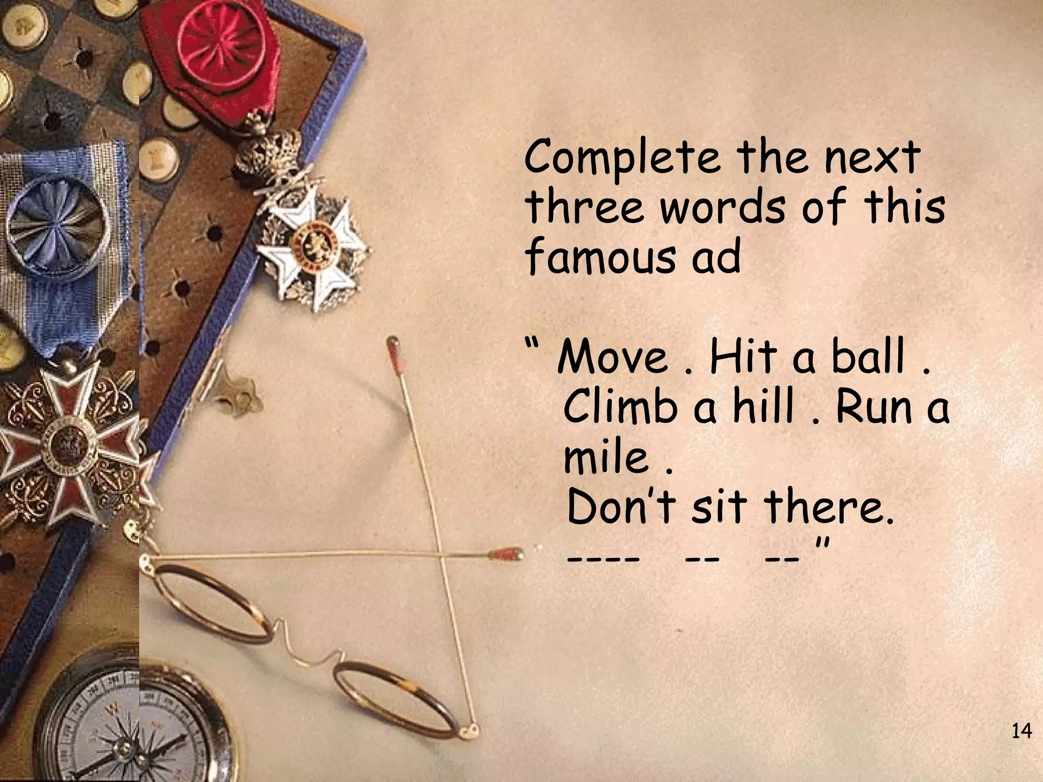 14
Complete the next
three words of this
famous ad
“ Move . Hit a ball .
Climb a hill . Run a
mile .
Don’t sit there.
---- -- -- ’’
 