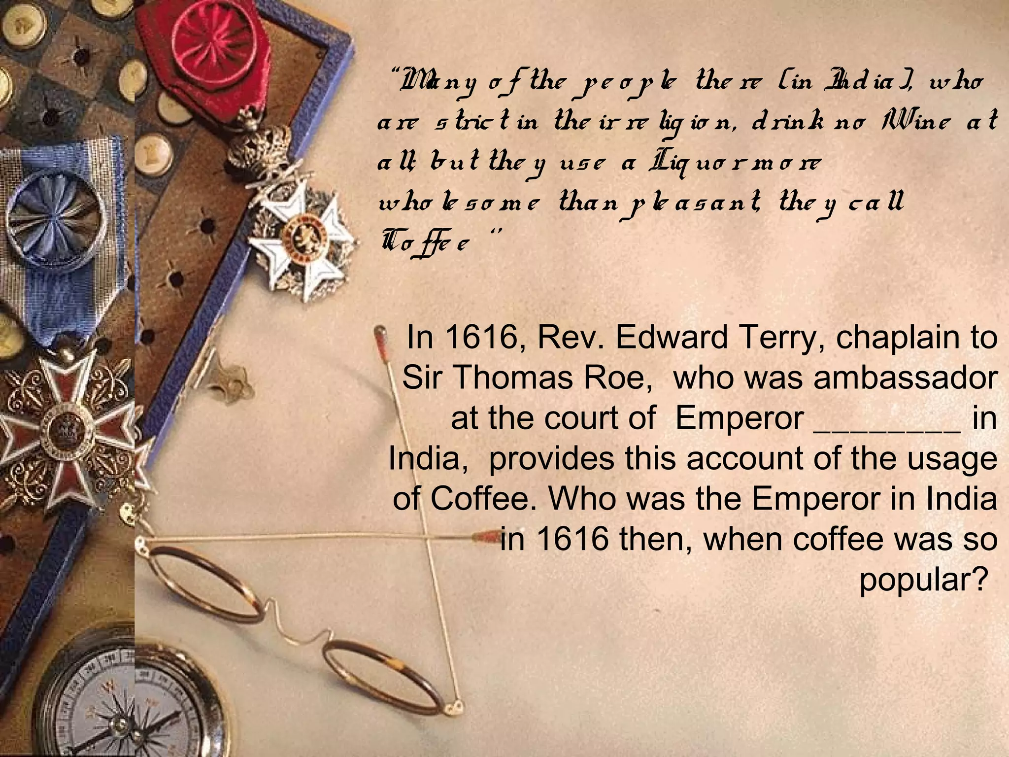 “Many o f the pe o ple the re (in India), who
are strict in the ir re lig io n, drink no Wine at
all; but the y use a Liq uo r m o re
who le so m e than ple asant, the y call
Co ffe e ‘’
In 1616, Rev. Edward Terry, chaplain to
Sir Thomas Roe, who was ambassador
at the court of  Emperor ________ in
India, provides this account of the usage
of Coffee. Who was the Emperor in India
in 1616 then, when coffee was so
popular?
 