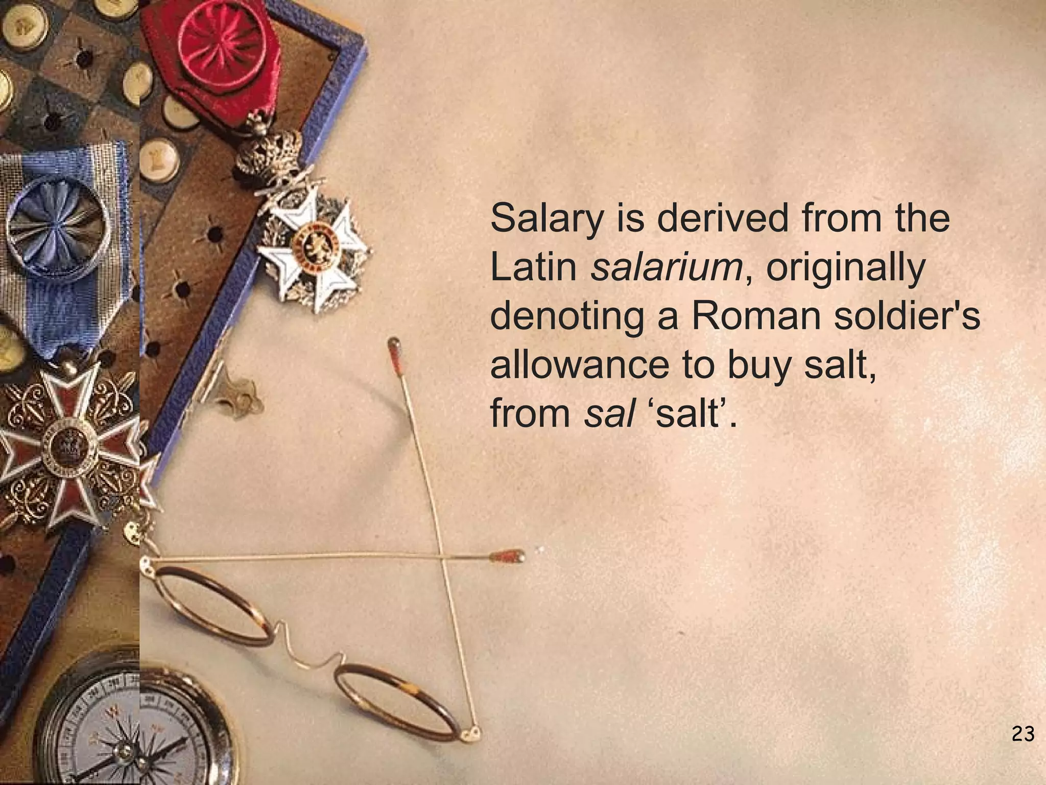 23
Salary is derived from the
Latin salarium, originally
denoting a Roman soldier's
allowance to buy salt,
from sal ‘salt’.
 