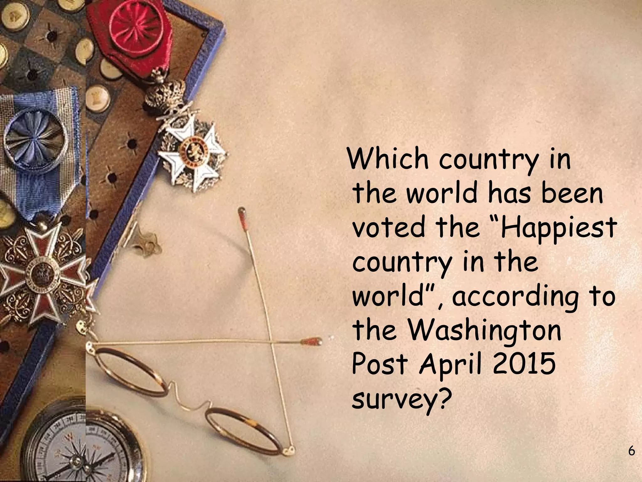 6
Which country in
the world has been
voted the “Happiest
country in the
world”, according to
the Washington
Post April 2015
survey?
 