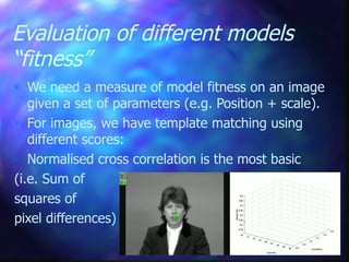 Evaluation of different models
“fitness”
 We need a measure of model fitness on an image
given a set of parameters (e.g. Position + scale).
 For images, we have template matching using
different scores:
 Normalised cross correlation is the most basic
(i.e. Sum of
squares of
pixel differences)
 