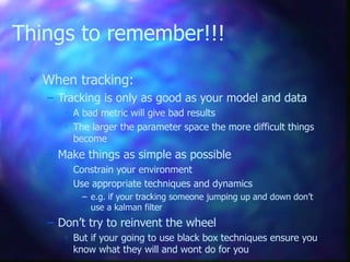 Things to remember!!!
 When tracking:
– Tracking is only as good as your model and data
 A bad metric will give bad results
 The larger the parameter space the more difficult things
become
– Make things as simple as possible
 Constrain your environment
 Use appropriate techniques and dynamics
– e.g. if your tracking someone jumping up and down don’t
use a kalman filter
– Don’t try to reinvent the wheel
 But if your going to use black box techniques ensure you
know what they will and wont do for you
 