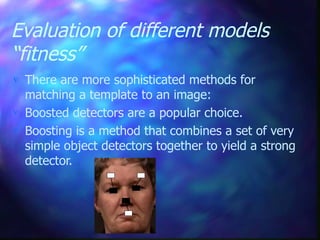 Evaluation of different models
“fitness”
 There are more sophisticated methods for
matching a template to an image:
 Boosted detectors are a popular choice.
 Boosting is a method that combines a set of very
simple object detectors together to yield a strong
detector.
 