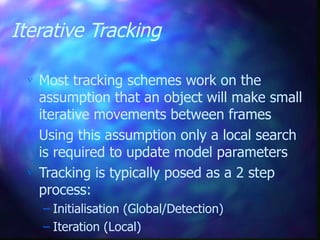 Iterative Tracking
 Most tracking schemes work on the
assumption that an object will make small
iterative movements between frames
 Using this assumption only a local search
is required to update model parameters
 Tracking is typically posed as a 2 step
process:
– Initialisation (Global/Detection)
– Iteration (Local)
 