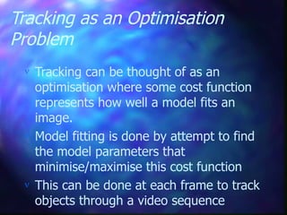 Tracking as an Optimisation
Problem
 Tracking can be thought of as an
optimisation where some cost function
represents how well a model fits an
image.
 Model fitting is done by attempt to find
the model parameters that
minimise/maximise this cost function
 This can be done at each frame to track
objects through a video sequence
 