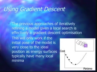Using Gradient Descent
 The previous approaches of iteratively
refining a model given a local search is
effectively a gradient descent optimisation
 This will only work if the
initial pose of the model is
very close to the ideal
position as energy surfaces
typically have many local
minima
Cost
Parame
 