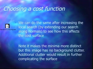Choosing a cost function
 We can do the same after increasing the
local search (by extending our search
along normals) to see how this affects
the cost surface
 Note it makes the minima more distinct
but this image has no background clutter.
Additional clutter would result in further
complicating the surface
TraceScanLineLong.exe
 